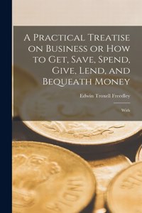 Practical Treatise on Business or How to Get, Save, Spend, Give, Lend, and Bequeath Money