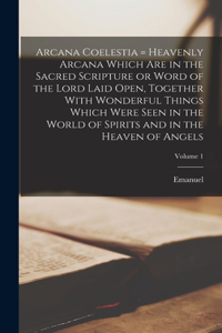 Arcana Coelestia = Heavenly Arcana Which Are in the Sacred Scripture or Word of the Lord Laid Open, Together With Wonderful Things Which Were Seen in the World of Spirits and in the Heaven of Angels; Volume 1