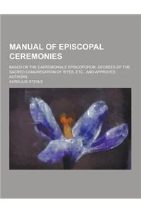 Manual of Episcopal Ceremonies; Based on the Caeremoniale Episcoporum, Decrees of the Sacred Congregation of Rites, Etc., and Approved Authors