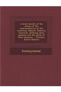 A Brief Sketch of the Action of the Representatives of the American Atlantic Fisheries Interests, Defining Their Position and the Needs of Their Bus