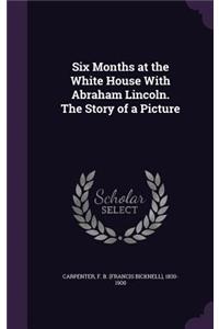 Six Months at the White House With Abraham Lincoln. The Story of a Picture