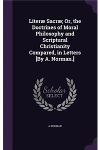 Literæ Sacræ; Or, the Doctrines of Moral Philosophy and Scriptural Christianity Compared, in Letters [By A. Norman.]