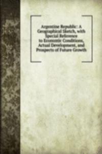 Argentine Republic: A Geographical Sketch, with Special Reference to Economic Conditions, Actual Development, and Prospects of Future Growth