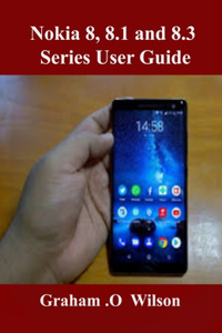 Nokia 8, 8.1 and 8.3 Series User Guide: A Newbie to Expert Guide to Master your Nokia 8 series in 3 Hours!