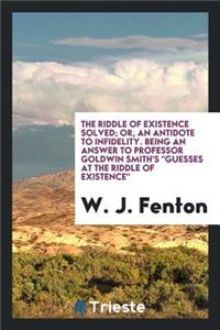 The Riddle of Existence Solved; Or, an Antidote to Infidelity, Being an Answer to Professor Goldwin Smith's Guesses at the Riddle of Existence