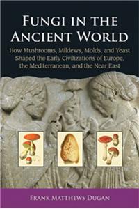 Fungi in the Ancient World: How Mushrooms, Mildews, Molds, and Yeast Shaped the Early Civilizations of Europe, the Mediterranean, and the Near Eas