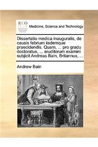 Dissertatio Medica Inauguralis, de Causis Febrium Iisdemque Praecidendis. Quam, ... Pro Gradu Doctoratus, ... Eruditorum Examini Subjicit Andreas Bain, Britannus, ...