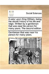 A Satyr Upon King William, Being the Secret History of His Life and Reign. Written by a Gentleman That Was Near His Person for Many Years. the Second Edition.