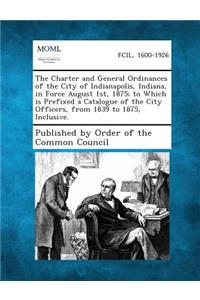 Charter and General Ordinances of the City of Indianapolis, Indiana, in Force August 1st, 1875; To Which Is Prefixed a Catalogue of the City Offic