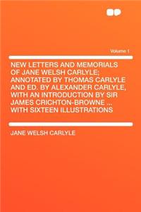 New Letters and Memorials of Jane Welsh Carlyle; Annotated by Thomas Carlyle and Ed. by Alexander Carlyle, with an Introduction by Sir James Crichton-Browne ... with Sixteen Illustrations Volume 1