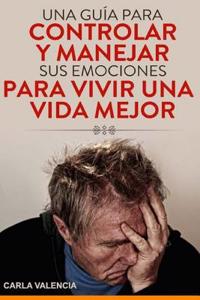 Una Guia Para Controlar y Manejar Sus Emociones Para Vivir Una Vida Mejor