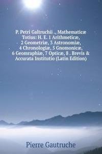 P. Petri Galtruchii ., Mathematicae Totius: H. E. 1 Arithmeticae, 2 Geometriae, 3 Astronomiae, 4 Chronologiae, 5 Gnomonicae, 6 Geomraphiae, 7 Opticae, 8 . Brevis & Accurata Institutio (Latin Edition)