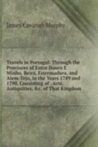 Travels in Portugal: Through the Provinces of Entre Douro E Minho, Beira, Estremadura, and Alem-Tejo, in the Years 1789 and 1790, Consisting of . Arts, Antiquities, &c. of That Kingdom