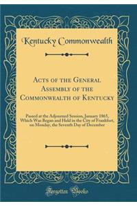 Acts of the General Assembly of the Commonwealth of Kentucky: Passed at the Adjourned Session, January 1865, Which Was Began and Held in the City of Frankfort, on Monday, the Seventh Day of December (Classic Reprint): Passed at the Adjourned Session, January 1865, Which Was Began and Held in the City of Frankfort, on Monday, the Seventh Day of December (Classic Re