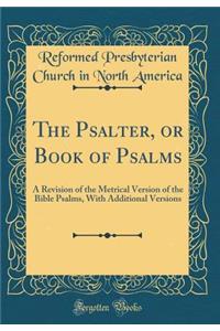 The Psalter, or Book of Psalms: A Revision of the Metrical Version of the Bible Psalms, with Additional Versions (Classic Reprint)