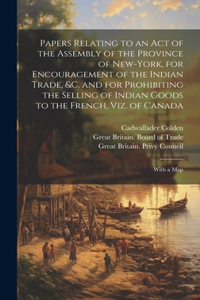 Papers Relating to an Act of the Assembly of the Province of New-York, for Encouragement of the Indian Trade, &c. and for Prohibiting the Selling of Indian Goods to the French, Viz. of Canada