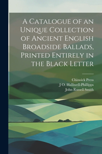 Catalogue of an Unique Collection of Ancient English Broadside Ballads, Printed Entirely in the Black Letter