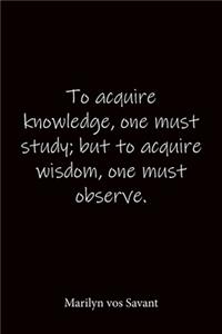 To acquire knowledge, one must study; but to acquire wisdom, one must observe. Marilyn vos Savant