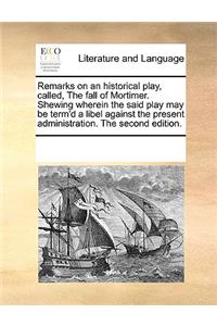 Remarks on an historical play, called, The fall of Mortimer. Shewing wherein the said play may be term'd a libel against the present administration. The second edition.