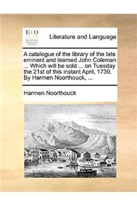 A catalogue of the library of the late eminent and learned John Coleman ... Which will be sold ... on Tuesday the 21st of this instant April, 1730. By Harmen Noorthouck, ...