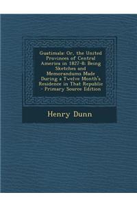 Guatimala: Or, the United Provinces of Central America in 1827-8; Being Sketches and Memorandums Made During a Twelve Month's Residence in That Republic
