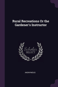 Rural Recreations Or the Gardener's Instructor