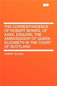 The Correspondence of Robert Bowes, of Aske, Esquire, the Ambassador of Queen Elizabeth in the Court of Scotland