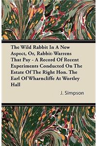 The Wild Rabbit In A New Aspect, Or, Rabbit-Warrens That Pay - A Record Of Recent Experiments Conducted On The Estate Of The Right Hon. The Earl Of Wharncliffe At Wortley Hall