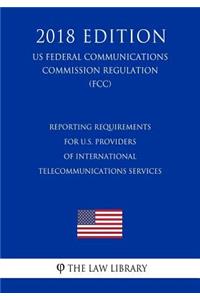 Reporting Requirements for U.S. Providers of International Telecommunications Services (Us Federal Communications Commission Regulation) (Fcc) (2018 Edition)