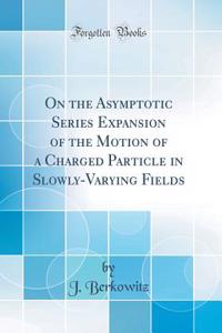 On the Asymptotic Series Expansion of the Motion of a Charged Particle in Slowly-Varying Fields (Classic Reprint)