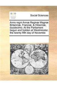 Anno Regni Annae Reginae Magnae Britanniae, Franciae, & Hiberniae, Duodecimo. at the Parliament Begun and Holden at Westminster, the Twenty Fifth Day of Novembe