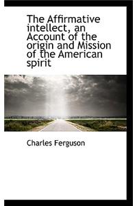 The Affirmative Intellect, an Account of the Origin and Mission of the American Spirit