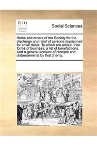 Rules and Orders of the Society for the Discharge and Relief of Persons Imprisoned for Small Debts. to Which Are Added, Their Forms of Business, a List of Benefactions. and a General Account of Receipts and Disbursements by That Charity.