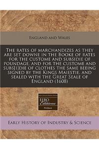 The Rates of Marchandizes as They Are Set Downe in the Booke of Rates for the Custome and Subsidie of Poundage, and for the Custome and Subs[i]die of Clothes the Same Beeing Signed by the Kings Maiestie, and Sealed with the Great Seale of England (