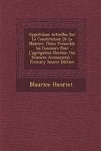 Hypotheses Actuelles Sur La Constitution de La Matiere: These Presentee Au Concours Pour L'Agregation (Section Des Sciences Accessoires) - Primary Source Edition