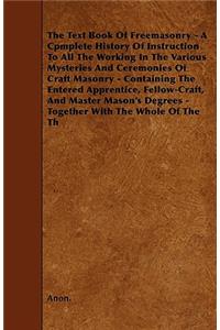 Text Book Of Freemasonry - A Cpmplete History Of Instruction To All The Working In The Various Mysteries And Ceremonies Of Craft Masonry - Containing The Entered Apprentice, Fellow-Craft, And Master Mason's Degrees - Together With The Whole Of The 
