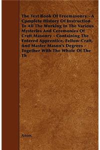 Text Book Of Freemasonry - A Cpmplete History Of Instruction To All The Working In The Various Mysteries And Ceremonies Of Craft Masonry - Containing The Entered Apprentice, Fellow-Craft, And Master Mason's Degrees - Together With The Whole Of The