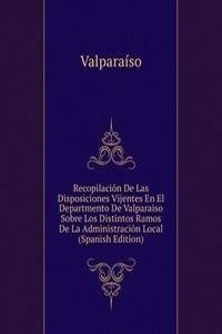 Recopilacion De Las Disposiciones Vijentes En El Departmento De Valparaiso Sobre Los Distintos Ramos De La Administracion Local (Spanish Edition)