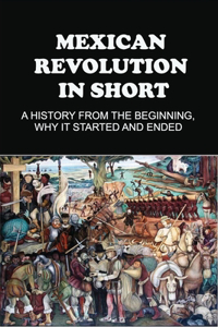 Mexican Revolution In Short: A History From The Beginning, Why It Started And Ended: Mexican Revolution Leaders