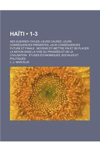 Haiti (1-3); Ses Guerres Civiles--Leurs Causes, Leurs Consequences Presentes, Leur Consequences Future Et Finale Moyens D'y Mettre Fin Et de Placer La