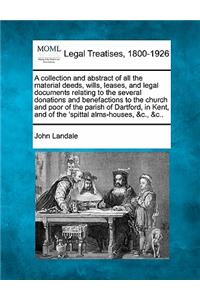 Collection and Abstract of All the Material Deeds, Wills, Leases, and Legal Documents Relating to the Several Donations and Benefactions to the Church and Poor of the Parish of Dartford, in Kent, and of the 'Spittal Alms-Houses, &C., &C..