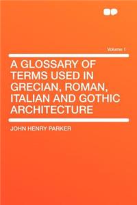 A Glossary of Terms Used in Grecian, Roman, Italian and Gothic Architecture Volume 1