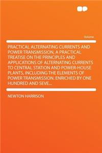 Practical Alternating Currents and Power Transmission, a Practical Treatise on the Principles and Applications of Alternating Currents to Central Station and Power-House Plants, Including the Elements of Power Transmission. Enriched by One Hundred