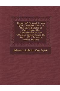 Report of Edward A. Van Dyck, Consular Clerk of the United States at Cairo, Upon the Capitulations of the Ottoman Empire Since the Year 1150