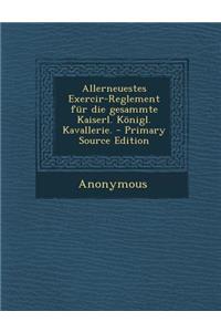Allerneuestes Exercir-Reglement Fur Die Gesammte Kaiserl. Konigl. Kavallerie. - Primary Source Edition