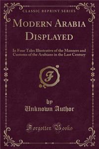 Modern Arabia Displayed: In Four Tales Illustrative of the Manners and Customs of the Arabians in the Last Century (Classic Reprint): In Four Tales Illustrative of the Manners and Customs of the Arabians in the Last Century (Classic Reprint)