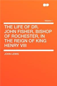 The Life of Dr. John Fisher, Bishop of Rochester, in the Reign of King Henry VIII Volume 1