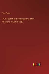 Titus Toblers dritte Wanderung nach Palästina im Jahre 1857