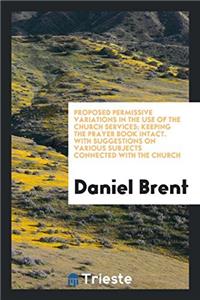 Proposed Permissive Variations in the Use of the Church Services; Keeping the Prayer Book Intact. with Suggestions on Various Subjects Connected with the Church