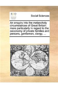 An enquiry into the melancholy circumstances of Great Britain: more particularly in regard to the oeconomy of private families and persons, gentlemen, clergy, ...